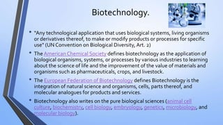 Biotechnology.
• “Any technological application that uses biological systems, living organisms
or derivatives thereof, to make or modify products or processes for specific
use" (UN Convention on Biological Diversity, Art. 2)
• The American Chemical Society defines biotechnology as the application of
biological organisms, systems, or processes by various industries to learning
about the science of life and the improvement of the value of materials and
organisms such as pharmaceuticals, crops, and livestock.
• The European Federation of Biotechnology defines Biotechnology is the
integration of natural science and organisms, cells, parts thereof, and
molecular analogues for products and services.
• Biotechnology also writes on the pure biological sciences (animal cell
culture, biochemistry, cell biology, embryology, genetics, microbiology, and
molecular biology).
 
