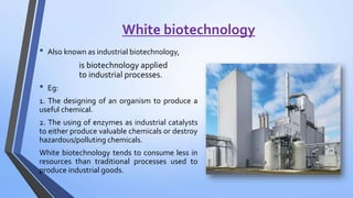 White biotechnology
• Also known as industrial biotechnology,
is biotechnology applied
to industrial processes.
• Eg:
1. The designing of an organism to produce a
useful chemical.
2. The using of enzymes as industrial catalysts
to either produce valuable chemicals or destroy
hazardous/polluting chemicals.
White biotechnology tends to consume less in
resources than traditional processes used to
produce industrial goods.
 