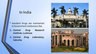 In India
• standard drugs are maintained
in Government institutions like
1. Central Drug Research
Institute, Lucknow
2. Central Drug Laboratory,
Calcutta.
 