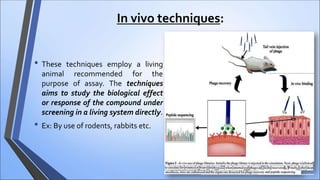 In vivo techniques:
• These techniques employ a living
animal recommended for the
purpose of assay. The techniques
aims to study the biological effect
or response of the compound under
screening in a living system directly.
• Ex: By use of rodents, rabbits etc.
 