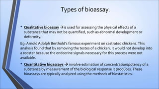 Types of bioassay.
• Qualitative bioassay is used for assessing the physical effects of a
substance that may not be quantified, such as abnormal development or
deformity.
Eg: Arnold Adolph Berthold's famous experiment on castrated chickens.This
analysis found that by removing the testes of a chicken, it would not develop into
a rooster because the endocrine signals necessary for this process were not
available.
• Quantitative bioassays  involve estimation of concentration/potency of a
substance by measurement of the biological response it produces.These
bioassays are typically analyzed using the methods of biostatistics.
 