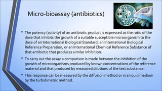 Micro-bioassay (antibiotics)
• The potency (activity) of an antibiotic product is expressed as the ratio of the
dose that inhibits the growth of a suitable susceptible microorganism to the
dose of an International Biological Standard, an International Biological
Reference Preparation, or an International Chemical Reference Substance of
that antibiotic that produces similar inhibition.
• To carry out the assay a comparison is made between the inhibition of the
growth of microorganisms produced by known concentrations of the reference
material and that produced by measured dilutions of the test substance.
• This response can be measured by the diffusion method or in a liquid medium
by the turbidimetric method.
 