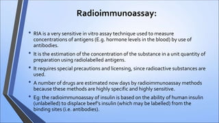 Radioimmunoassay:
• RIA is a very sensitive in vitro assay technique used to measure
concentrations of antigens (E.g. hormone levels in the blood) by use of
antibodies.
• It is the estimation of the concentration of the substance in a unit quantity of
preparation using radiolabelled antigens.
• It requires special precautions and licensing, since radioactive substances are
used.
• A number of drugs are estimated now days by radioimmunoassay methods
because these methods are highly specific and highly sensitive.
• Eg: the radioimmunoassay of insulin is based on the ability of human insulin
(unlabelled) to displace beef’s insulin (which may be labelled) from the
binding sites (i.e. antibodies).
 