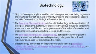 Biotechnology.
• “Any technological application that uses biological systems, living organisms
or derivatives thereof, to make or modify products or processes for specific
use" (UN Convention on Biological Diversity, Art. 2)
• The American Chemical Society defines biotechnology as the application of
biological organisms, systems, or processes by various industries to learning
about the science of life and the improvement of the value of materials and
organisms such as pharmaceuticals, crops, and livestock.
• The European Federation of Biotechnology defines Biotechnology is the
integration of natural science and organisms, cells, parts thereof, and
molecular analogues for products and services.
• Biotechnology also writes on the pure biological sciences (animal cell
culture, biochemistry, cell biology, embryology, genetics, microbiology, and
molecular biology).
 