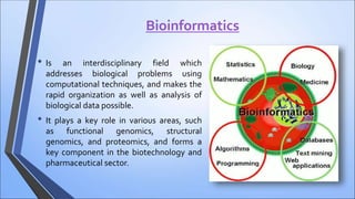 Bioinformatics
• Is an interdisciplinary field which
addresses biological problems using
computational techniques, and makes the
rapid organization as well as analysis of
biological data possible.
• It plays a key role in various areas, such
as functional genomics, structural
genomics, and proteomics, and forms a
key component in the biotechnology and
pharmaceutical sector.
 