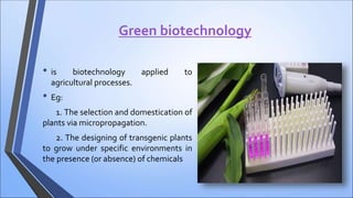 Green biotechnology
• is biotechnology applied to
agricultural processes.
• Eg:
1. The selection and domestication of
plants via micropropagation.
2. The designing of transgenic plants
to grow under specific environments in
the presence (or absence) of chemicals
 