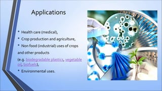 Applications
• Health care (medical),
• Crop production and agriculture,
• Non food (industrial) uses of crops
and other products
(e.g. biodegradable plastics, vegetable
oil, biofuels),
• Environmental uses.
 