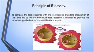 Principle of Bioassay.
To compare the test substance with the International Standard preparation of
the same and to find out how much test substance is required to produce the
same biological effect, as produced by the standard.
 