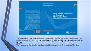 The standards are internationally accepted samples of drugs maintained and
recommended by the Expert Committee of the Biological Standardization of
W.H.O.
They represent the fixed units of activity (definite weight of preparation) for drugs.
 