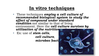 In vitro techniques
• These techniques employ a cell culture of
recommended biological system to study the
effect of compound under standard
condition not similar to that of living
environment. Here the cell culture survives by
utilization of the nutrition in the media.
• Ex: use of stem cells,
cell culture,
microbes (bacteria) etc.
 