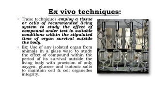 Ex vivo techniques:
• These techniques employ a tissue
or cells of recommended living
system to study the effect of
compound under test in suitable
conditions within the stipulated
time of organ survival outside
the body.
• Ex: Use of any isolated organ from
animals in a glass ware to study
the effect of compound within the
period of its survival outside the
living body with provision of only
oxygen, glucose and isotonic salts
to maintain cell & cell organelles
integrity.
 