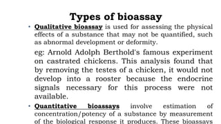 Types of bioassay
• Qualitative bioassay is used for assessing the physical
effects of a substance that may not be quantified, such
as abnormal development or deformity.
eg: Arnold Adolph Berthold's famous experiment
on castrated chickens. This analysis found that
by removing the testes of a chicken, it would not
develop into a rooster because the endocrine
signals necessary for this process were not
available.
• Quantitative bioassays involve estimation of
concentration/potency of a substance by measurement
of the biological response it produces. These bioassays
 