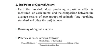 1. End Point or Quantal Assay:
• Here the threshold dose producing a positive effect is
measured on each animal and the comparison between the
average results of two groups of animals (one receiving
standard and other the test) is done.
• Bioassay of digitalis in cats.
• Potency is calculated as follows:
 