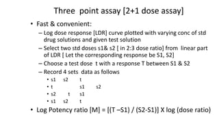 Three point assay [2+1 dose assay]
• Fast & convenient:
– Log dose response [LDR] curve plotted with varying conc of std
drug solutions and given test solution
– Select two std doses s1& s2 [ in 2:3 dose ratio] from linear part
of LDR [ Let the corresponding response be S1, S2]
– Choose a test dose t with a response T between S1 & S2
– Record 4 sets data as follows
• s1 s2 t
• t s1 s2
• s2 t s1
• s1 s2 t
• Log Potency ratio [M] = [(T –S1) / (S2-S1)] X log (dose ratio)
 