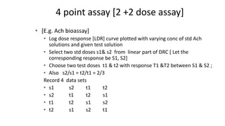 4 point assay [2 +2 dose assay]
• [E.g. Ach bioassay]
• Log dose response [LDR] curve plotted with varying conc of std Ach
solutions and given test solution
• Select two std doses s1& s2 from linear part of DRC [ Let the
corresponding response be S1, S2]
• Choose two test doses t1 & t2 with response T1 &T2 between S1 & S2 ;
• Also s2/s1 = t2/t1 = 2/3
Record 4 data sets
• s1 s2 t1 t2
• s2 t1 t2 s1
• t1 t2 s1 s2
• t2 s1 s2 t1
 