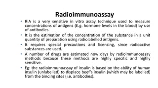 Radioimmunoassay
• RIA is a very sensitive in vitro assay technique used to measure
concentrations of antigens (E.g. hormone levels in the blood) by use
of antibodies.
• It is the estimation of the concentration of the substance in a unit
quantity of preparation using radiolabelled antigens.
• It requires special precautions and licensing, since radioactive
substances are used.
• A number of drugs are estimated now days by radioimmunoassay
methods because these methods are highly specific and highly
sensitive.
• Eg: the radioimmunoassay of insulin is based on the ability of human
insulin (unlabelled) to displace beef’s insulin (which may be labelled)
from the binding sites (i.e. antibodies).
 