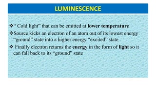LUMINESCENCE
“ Cold light” that can be emitted at lower temperature
Source kicks an electron of an atom out of its lowest energy
“ground” state into a higher energy “excited” state
 Finally electron returns the energy in the form of light so it
can fall back to its “ground” state
 