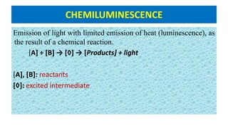 CHEMILUMINESCENCE
Emission of light with limited emission of heat (luminescence), as
the result of a chemical reaction.
[A] + [B] → [◊] → [Products] + light
[A], [B]: reactants
[◊]: excited intermediate
 