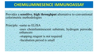 CHEMILUMINESENCE IMMUNOASSAY
Provides a sensitive, high throughput alternative to conventional
colorimetric methodologies
Principle: -same as ELISA
-uses chemiluminescent substrate, hydrogen peroxide,
enhancers
-stopping reagent is not required
-Incubation period is small
 