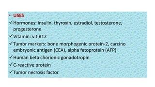 • USES
Hormones: insulin, thyroxin, estradiol, testosterone,
progesterone
Vitamin: vit B12
Tumor markers: bone morphogenic protein-2, carcino
embryonic antigen (CEA), alpha fetoprotein (AFP)
Human beta chorionic gonadotropin
C-reactive protein
Tumor necrosis factor
 