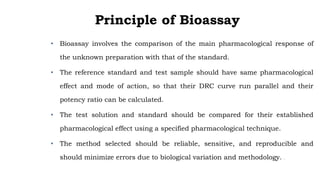 Principle of Bioassay
• Bioassay involves the comparison of the main pharmacological response of
the unknown preparation with that of the standard.
• The reference standard and test sample should have same pharmacological
effect and mode of action, so that their DRC curve run parallel and their
potency ratio can be calculated.
• The test solution and standard should be compared for their established
pharmacological effect using a specified pharmacological technique.
• The method selected should be reliable, sensitive, and reproducible and
should minimize errors due to biological variation and methodology. .
 