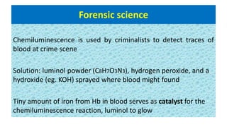 Forensic science
Chemiluminescence is used by criminalists to detect traces of
blood at crime scene
Solution: luminol powder (C8H7O3N3), hydrogen peroxide, and a
hydroxide (eg. KOH) sprayed where blood might found
Tiny amount of iron from Hb in blood serves as catalyst for the
chemiluminescence reaction, luminol to glow
 