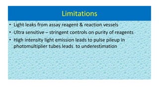 Limitations
• Light leaks from assay reagent & reaction vessels
• Ultra sensitive – stringent controls on purity of reagents
• High intensity light emission leads to pulse pileup in
photomultiplier tubes leads to underestimation
 