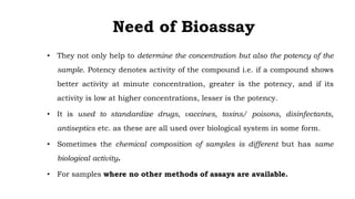 Need of Bioassay
• They not only help to determine the concentration but also the potency of the
sample. Potency denotes activity of the compound i.e. if a compound shows
better activity at minute concentration, greater is the potency, and if its
activity is low at higher concentrations, lesser is the potency.
• It is used to standardize drugs, vaccines, toxins/ poisons, disinfectants,
antiseptics etc. as these are all used over biological system in some form.
• Sometimes the chemical composition of samples is different but has same
biological activity.
• For samples where no other methods of assays are available.
 