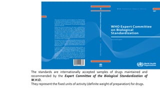 The standards are internationally accepted samples of drugs maintained and
recommended by the Expert Committee of the Biological Standardization of
W.H.O.
They represent the fixed units of activity (definite weight of preparation) for drugs.
 