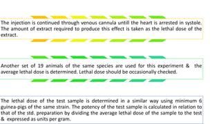 The injection is continued through venous cannula untill the heart is arrested in systole.
The amount of extract required to produce this effect is taken as the lethal dose of the
extract.
Another set of 19 animals of the same species are used for this experiment & the
average lethal dose is determined. Lethal dose should be occasionally checked.
The lethal dose of the test sample is determined in a similar way using minimum 6
guinea-pigs of the same strain. The potency of the test sample is calculated in relation to
that of the std. preparation by dividing the average lethal dose of the sample to the test
& expressed as units per gram.
 