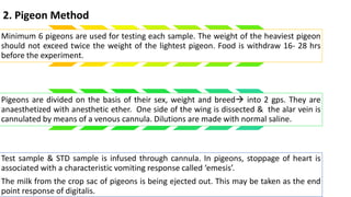 2. Pigeon Method
Minimum 6 pigeons are used for testing each sample. The weight of the heaviest pigeon
should not exceed twice the weight of the lightest pigeon. Food is withdraw 16- 28 hrs
before the experiment.
Pigeons are divided on the basis of their sex, weight and breed into 2 gps. They are
anaesthetized with anesthetic ether. One side of the wing is dissected & the alar vein is
cannulated by means of a venous cannula. Dilutions are made with normal saline.
Test sample & STD sample is infused through cannula. In pigeons, stoppage of heart is
associated with a characteristic vomiting response called ‘emesis’.
The milk from the crop sac of pigeons is being ejected out. This may be taken as the end
point response of digitalis.
 