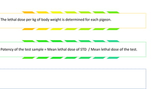 The lethal dose per kg of body weight is determined for each pigeon.
Potency of the test sample = Mean lethal dose of STD / Mean lethal dose of the test.
 