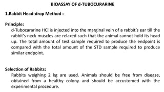 BIOASSAY OF d-TUBOCURARINE
1.Rabbit Head-drop Method :
Principle:
d-Tubocararine HCl is injected into the marginal vein of a rabbit’s ear till the
rabbit’s neck muscles are relaxed such that the animal cannot hold its head
up. The total amount of test sample required to produce the endpoint is
compared with the total amount of the STD sample required to produce
similar endpoint.
Selection of Rabbits:
Rabbits weighing 2 kg are used. Animals should be free from disease,
obtained from a healthy colony and should be accustomed with the
experimental procedure.
 
