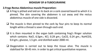 BIOASSAY OF d-TUBOCURARINE
2.Frogs Rectus Abdominus muscle Preparation:
 A frog is pithed and laid on its back on a cork covered board to which it is
pinned. The skin covering the abdomen is cut away and the rectus
abdominus muscle of one side is dissected.
 The muscle is then pinned to the cork by four pins to keep its normal
length while a thread is sewn through each end.
 It is then mounted in the organ bath containing frog's Ringer solution
which contains: NaCl, 6.5gm.; KCl, 0.29 gm.; CaCl2, 0.24 gm.; NaHCO3,
0.4 gm.; glucose, 1.5 gm. and distilled water 2000 ml.
 Oxygenation is carried out to keep the tissue alive. The muscle is
stabilized for 30-45 min. in order to get critical quantitative response.
 