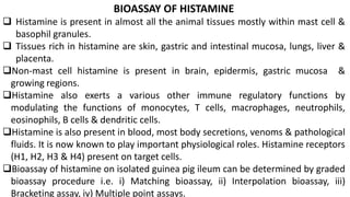 BIOASSAY OF HISTAMINE
 Histamine is present in almost all the animal tissues mostly within mast cell &
basophil granules.
 Tissues rich in histamine are skin, gastric and intestinal mucosa, lungs, liver &
placenta.
Non-mast cell histamine is present in brain, epidermis, gastric mucosa &
growing regions.
Histamine also exerts a various other immune regulatory functions by
modulating the functions of monocytes, T cells, macrophages, neutrophils,
eosinophils, B cells & dendritic cells.
Histamine is also present in blood, most body secretions, venoms & pathological
fluids. It is now known to play important physiological roles. Histamine receptors
(H1, H2, H3 & H4) present on target cells.
Bioassay of histamine on isolated guinea pig ileum can be determined by graded
bioassay procedure i.e. i) Matching bioassay, ii) Interpolation bioassay, iii)
Bracketing assay, iv) Multiple point assays.
 
