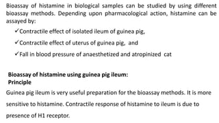 Bioassay of histamine in biological samples can be studied by using different
bioassay methods. Depending upon pharmacological action, histamine can be
assayed by:
Contractile effect of isolated ileum of guinea pig,
Contractile effect of uterus of guinea pig, and
Fall in blood pressure of anaesthetized and atropinized cat
Bioassay of histamine using guinea pig ileum:
Principle
Guinea pig ileum is very useful preparation for the bioassay methods. It is more
sensitive to histamine. Contractile response of histamine to ileum is due to
presence of H1 receptor.
 