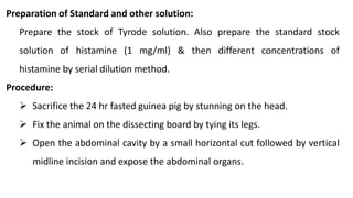 Preparation of Standard and other solution:
Prepare the stock of Tyrode solution. Also prepare the standard stock
solution of histamine (1 mg/ml) & then different concentrations of
histamine by serial dilution method.
Procedure:
 Sacrifice the 24 hr fasted guinea pig by stunning on the head.
 Fix the animal on the dissecting board by tying its legs.
 Open the abdominal cavity by a small horizontal cut followed by vertical
midline incision and expose the abdominal organs.
 