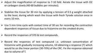  Adjust the magnification of response to 7-10 fold. Aerate the tissue with O2
or carbogen slowly (40-60 bubbles per minutes).
 Stabilize the tissue for 30 min by applying a tension of 0.5 g weight attached
to the lever, during which wash the tissue with fresh Tyrode solution once in
every 10 min.
 Use 5 min time cycle with contact time of 30 sec for recording the contraction
dependent responses of tissue due to histamine on the smoked drums.
 Record the responses of STD & test compounds.
 Record the responses of test compound i.e. unknown concentration of
histamine with gradually increasing volume, till obtaining a response (T) which
would lie on the linear portion (30-70%) of the CRC. Fix the response obtained
due to volume of T.
 