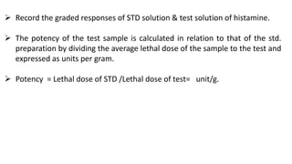  Record the graded responses of STD solution & test solution of histamine.
 The potency of the test sample is calculated in relation to that of the std.
preparation by dividing the average lethal dose of the sample to the test and
expressed as units per gram.
 Potency = Lethal dose of STD /Lethal dose of test= unit/g.
 