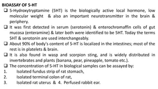 BIOASSAY OF 5-HT
 5-Hydroxytryptamine (5HT) is the biologically active local hormone, low
molecular weight & also an important neurotransmitter in the brain &
periphery.
 It was first detected in serum (serotonin) & enterochromaffin cells of gut
mucosa (enteramine) & later both were identified to be 5HT. Today the terms
5HT & serotonin are used interchangeably.
 About 90% of body's content of 5-HT is localized in the intestines; most of the
rest is in platelets & brain.
 It is also found in wasp and scorpion sting, and is widely distributed in
invertebrates and plants (banana, pear, pineapple, tomato etc.).
 The concentration of 5-HT in biological samples can be assayed by:
1. Isolated fundus strip of rat stomach,
2. Isolated terminal colon of rat,
3. Isolated rat uterus & 4. Perfused rabbit ear.
 