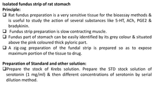 Isolated fundus strip of rat stomach
Principle:
 Rat fundus preparation is a very sensitive tissue for the bioassay methods &
is useful to study the action of several substances like 5-HT, ACh, PGE2 &
bradykinin.
 Fundus strip preparation is slow contracting muscle.
 Fundus part of stomach can be easily identified by its grey colour & situated
above the pink coloured thick pyloric part.
 A zig-zag preparation of the fundal strip is prepared so as to expose
maximum portion of the tissue to drug.
Preparation of Standard and other solution:
Prepare the stock of Krebs solution. Prepare the STD stock solution of
serotonin (1 mg/ml) & then different concentrations of serotonin by serial
dilution method.
 