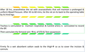 After 18 hrs, anaesthetise the rat with ananaesthetic that will maintain a prolonged &
uniform Blood Pressure. After 45 to 60 mins, tie the rat on its back to the operating table
by its hind legs.
Trachea is cannulated to maintain respiration & Carotid artery is cannulated to record
the BP.
Then cannulate the femoral vein inj. of STD & Test vasopressin
Firmly fix a wet absorbent cotton swab to the thigh so as to cover the incision &
cannula.
 