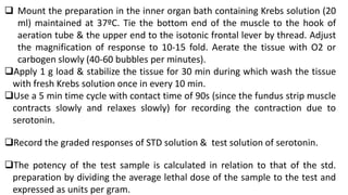  Mount the preparation in the inner organ bath containing Krebs solution (20
ml) maintained at 37ºC. Tie the bottom end of the muscle to the hook of
aeration tube & the upper end to the isotonic frontal lever by thread. Adjust
the magnification of response to 10-15 fold. Aerate the tissue with O2 or
carbogen slowly (40-60 bubbles per minutes).
Apply 1 g load & stabilize the tissue for 30 min during which wash the tissue
with fresh Krebs solution once in every 10 min.
Use a 5 min time cycle with contact time of 90s (since the fundus strip muscle
contracts slowly and relaxes slowly) for recording the contraction due to
serotonin.
Record the graded responses of STD solution & test solution of serotonin.
The potency of the test sample is calculated in relation to that of the std.
preparation by dividing the average lethal dose of the sample to the test and
expressed as units per gram.
 