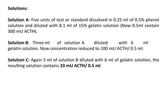 Solutions:
Solution A: Five units of test or standard dissolved in 0.25 ml of 0.5% phenol
solution and diluted with 8.1 ml of 15% gelatin solution (Now 0.5ml contain
300 mU ACTH).
Solution B: Three ml of solution A diluted with 6 ml
gelatin solution. Now concentration reduced to 100 mU ACTH/ 0.5 ml.
Solution C: Again 3 ml of solution B diluted with 6 ml of gelatin solution, the
resulting solution contains 33 mU ACTH/ 0.5 ml.
 