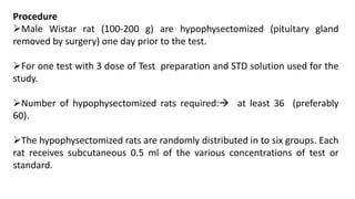 Procedure
Male Wistar rat (100-200 g) are hypophysectomized (pituitary gland
removed by surgery) one day prior to the test.
For one test with 3 dose of Test preparation and STD solution used for the
study.
Number of hypophysectomized rats required: at least 36 (preferably
60).
The hypophysectomized rats are randomly distributed in to six groups. Each
rat receives subcutaneous 0.5 ml of the various concentrations of test or
standard.
 