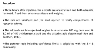 Procedure
Three hours after injection, the animals are anesthetized and both adrenals
removed, freed from extraneous tissue and weighed.
The rats are sacrificed and the scull opened to verify completeness of
hypophysectomy.
The adrenals are homogenized in glass tubes contains 200 mg pure sand &
8.0 ml of 4% trichloroacetic acid and the ascorbic acid determined (Roe and
Kuether , 1943).
The potency ratio including confidence limits is calculated with the 3 + 3
point assay.
 