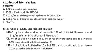 Ascorbic acid determination:
Reagents
0.02% ascorbic acid solution
85 % sulfuric acid (9N H2SO4)
0.02 g/ml of dinitrophenol hydrazine in 9N H2SO4
0.06 g/ml of thiourea are dissolved in distilled water
Charcoal
Preparation of 0.02% ascorbic acid solution
100 mg L-ascorbic acid are dissolved in 100 ml of 4% trichloroacetic acid
(1mg/ml solution) (Solution A= 1 % solution)
2 ml of Solution A diluted in 10 ml of 4% trichloroacetic acid to achieve a
0.2% ascorbic acid solution (solution B)
1 ml of solution B diluted in 10 ml of 4% trichloroacetic acid to achieve a
0.02% ascorbic acid solution (solution C)
 