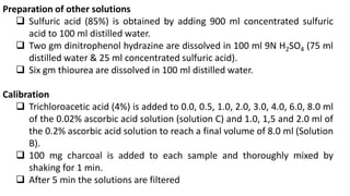 Preparation of other solutions
 Sulfuric acid (85%) is obtained by adding 900 ml concentrated sulfuric
acid to 100 ml distilled water.
 Two gm dinitrophenol hydrazine are dissolved in 100 ml 9N H2SO4 (75 ml
distilled water & 25 ml concentrated sulfuric acid).
 Six gm thiourea are dissolved in 100 ml distilled water.
Calibration
 Trichloroacetic acid (4%) is added to 0.0, 0.5, 1.0, 2.0, 3.0, 4.0, 6.0, 8.0 ml
of the 0.02% ascorbic acid solution (solution C) and 1.0, 1,5 and 2.0 ml of
the 0.2% ascorbic acid solution to reach a final volume of 8.0 ml (Solution
B).
 100 mg charcoal is added to each sample and thoroughly mixed by
shaking for 1 min.
 After 5 min the solutions are filtered
 