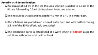 Ascorbic acid determination:
An aliquot of 0.1 ml of the 6% thiourea solution is added to 2.0 ml of the
filtrate followed by 0.5 ml dinitrophenyl hydrazine solution.
The mixture is shaken and heated for 45 min at 57°C in a water bath.
The solutions are placed in an ice-cold water bath and with further cooling
2.5 ml of the 85% sulfuric acid are added.
The calibration curve is established at a wave length of 540 nm using the
solutions without ascorbic acid as blank.
 