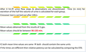 After 4 hrs urine flow stops & observations are discontinued. Time (in min) for
excretion of the half the volume of urine is calculated for each group.
Crossover test is carried out after 24hrs
Mean values obtained from the results of 2 gps.
Mean values should be between 96-135 min.
If, both mean time values are same  both should contain the same units
If the times are different then relative potency can be calculated by comparing the STD.
 